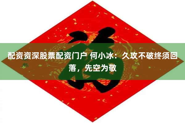 配资资深股票配资门户 何小冰：久攻不破终须回落，先空为敬