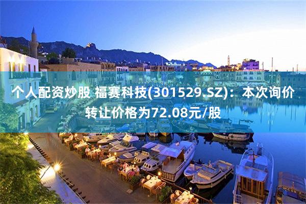 个人配资炒股 福赛科技(301529.SZ)：本次询价转让价格为72.08元/股