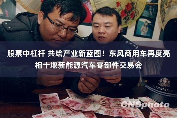 股票中杠杆 共绘产业新蓝图！东风商用车再度亮相十堰新能源汽车零部件交易会