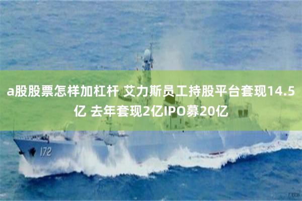 a股股票怎样加杠杆 艾力斯员工持股平台套现14.5亿 去年套现2亿IPO募20亿