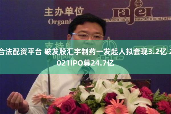 合法配资平台 破发股汇宇制药一发起人拟套现3.2亿 2021IPO募24.7亿