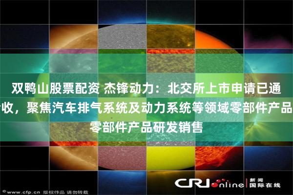 双鸭山股票配资 杰锋动力：北交所上市申请已通过辅导验收，聚焦汽车排气系统及动力系统等领域零部件产品研发销售