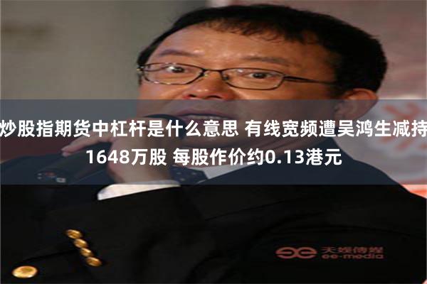 炒股指期货中杠杆是什么意思 有线宽频遭吴鸿生减持1648万股 每股作价约0.13港元