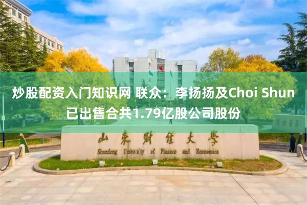 炒股配资入门知识网 联众：李扬扬及Choi Shun已出售合共1.79亿股公司股份