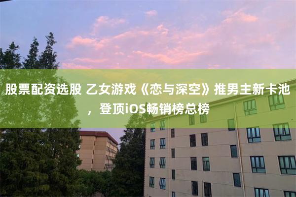 股票配资选股 乙女游戏《恋与深空》推男主新卡池，登顶iOS畅销榜总榜