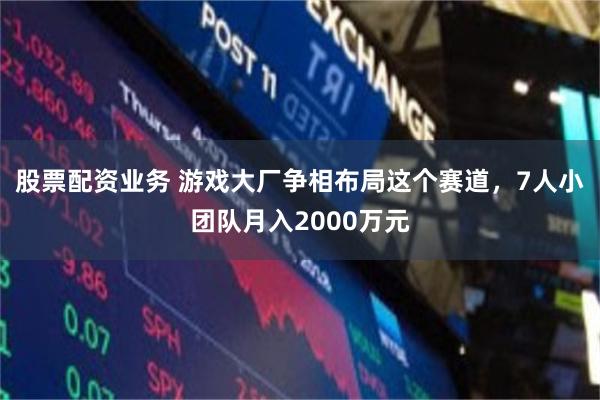 股票配资业务 游戏大厂争相布局这个赛道，7人小团队月入2000万元