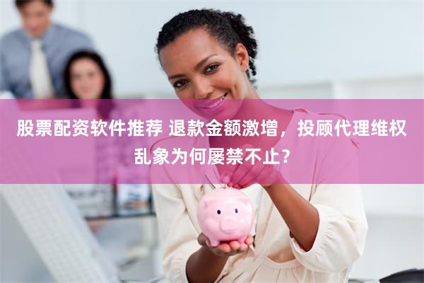 股票配资软件推荐 退款金额激增，投顾代理维权乱象为何屡禁不止？