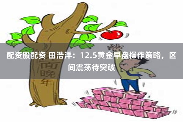 配资股配资 田浩洋：12.5黄金早盘操作策略，区间震荡待突破