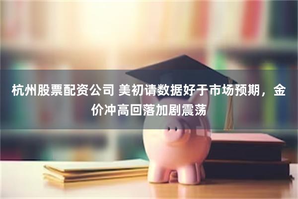 杭州股票配资公司 美初请数据好于市场预期，金价冲高回落加剧震荡