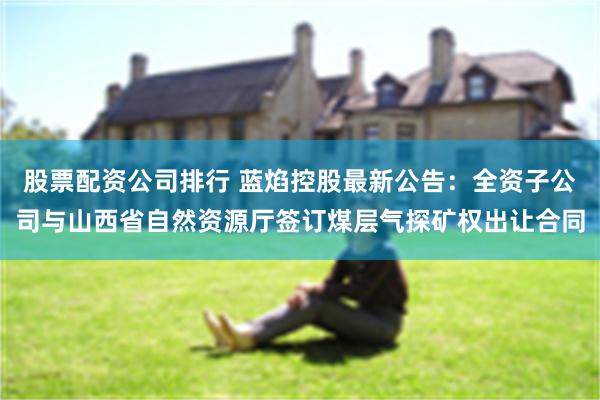股票配资公司排行 蓝焰控股最新公告：全资子公司与山西省自然资源厅签订煤层气探矿权出让合同