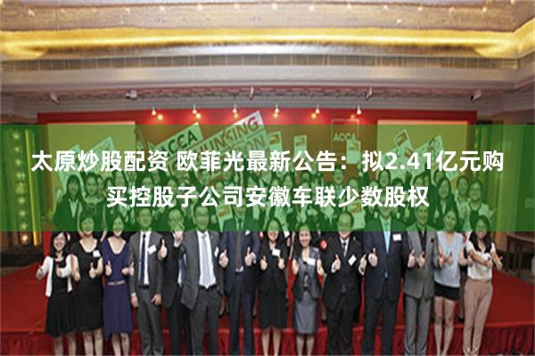 太原炒股配资 欧菲光最新公告：拟2.41亿元购买控股子公司安徽车联少数股权