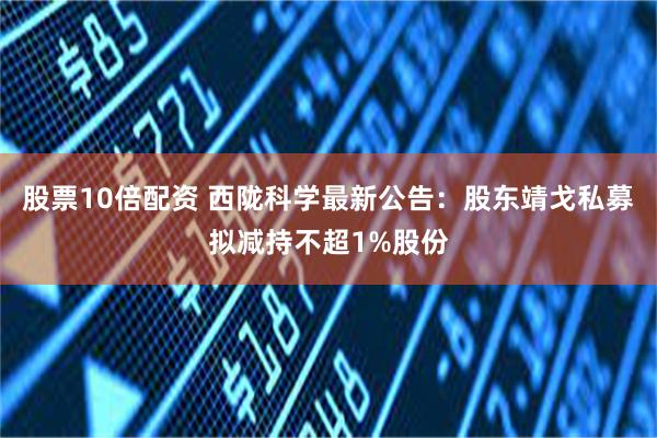 股票10倍配资 西陇科学最新公告：股东靖戈私募拟减持不超1%股份