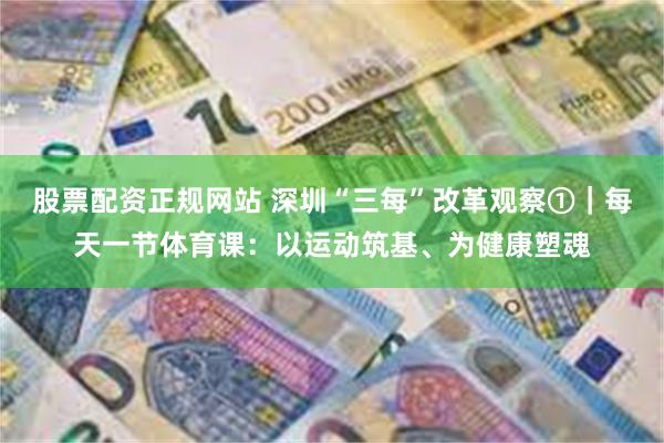 股票配资正规网站 深圳“三每”改革观察①|每天一节体育课:以运动筑基、为健康塑魂