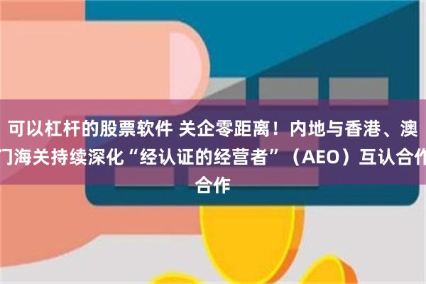 可以杠杆的股票软件 关企零距离!内地与香港、澳门海关持续深化“经认证的经营者”(AEO)互认合作