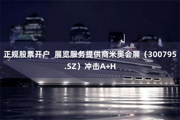 正规股票开户 展览服务提供商米奥会展(300795.SZ)冲击A+H