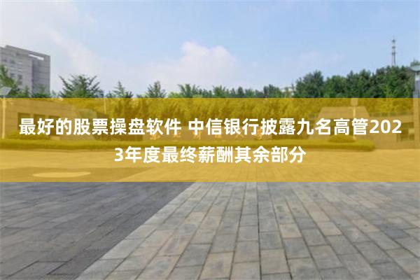 最好的股票操盘软件 中信银行披露九名高管2023年度最终薪酬其余部分