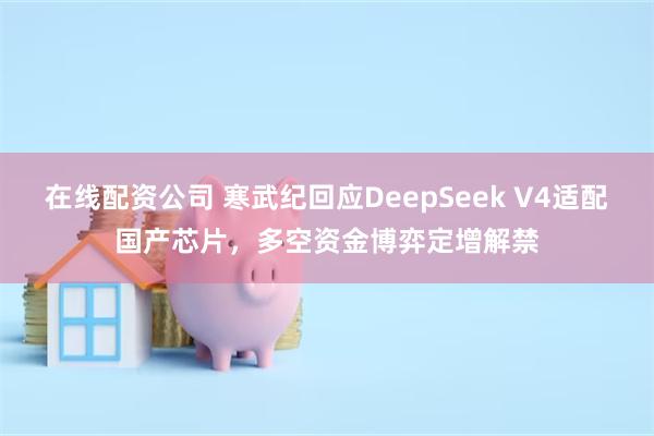 在线配资公司 寒武纪回应DeepSeek V4适配国产芯片，多空资金博弈定增解禁