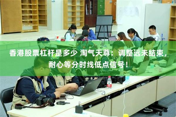 香港股票杠杆是多少 淘气天尊:调整远未结束,耐心等分时线低点信号!