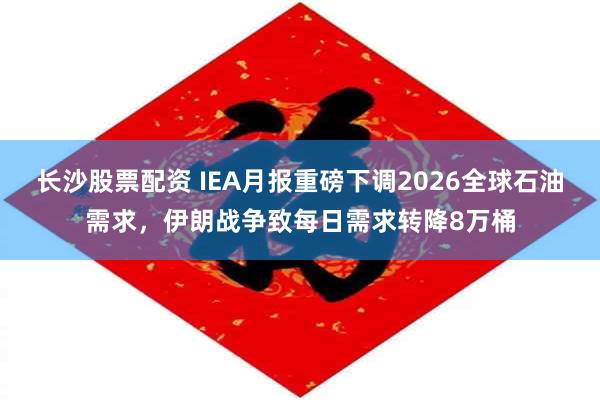 长沙股票配资 IEA月报重磅下调2026全球石油需求，伊朗战争致每日需求转降8万桶