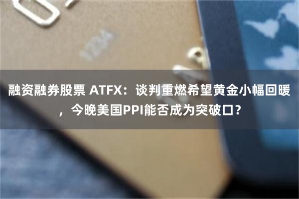 融资融券股票 ATFX：谈判重燃希望黄金小幅回暖，今晚美国PPI能否成为突破口？