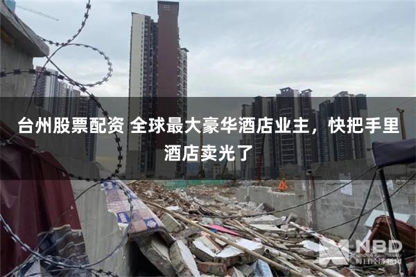 台州股票配资 全球最大豪华酒店业主，快把手里酒店卖光了