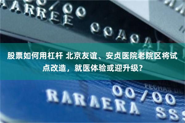 股票如何用杠杆 北京友谊、安贞医院老院区将试点改造，就医体验或迎升级？