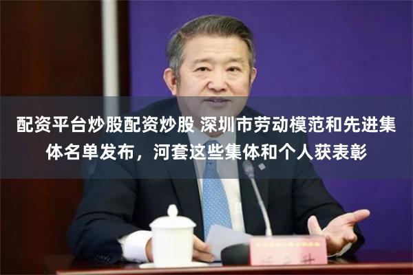 配资平台炒股配资炒股 深圳市劳动模范和先进集体名单发布,河套这些集体和个人获表彰