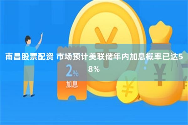 南昌股票配资 市场预计美联储年内加息概率已达58%
