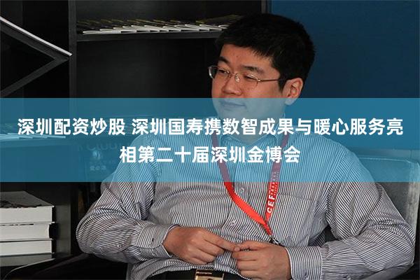 深圳配资炒股 深圳国寿携数智成果与暖心服务亮相第二十届深圳金博会