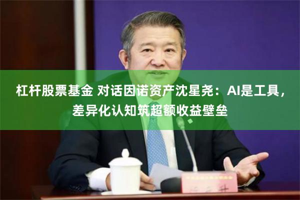 杠杆股票基金 对话因诺资产沈星尧：AI是工具，差异化认知筑超额收益壁垒