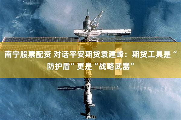 南宁股票配资 对话平安期货袁建峰：期货工具是“防护盾”更是“战略武器”