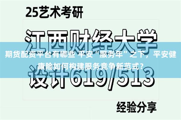 期货配资平台有哪些 平安“服务年”之下，平安健康险如何构建服务竞争新范式？