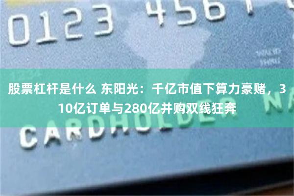 股票杠杆是什么 东阳光：千亿市值下算力豪赌，310亿订单与280亿并购双线狂奔