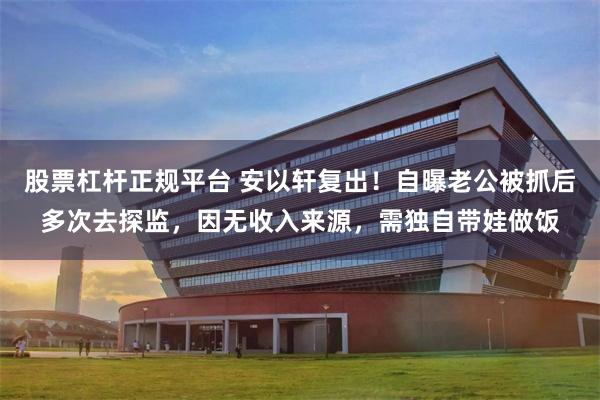 股票杠杆正规平台 安以轩复出！自曝老公被抓后多次去探监，因无收入来源，需独自带娃做饭