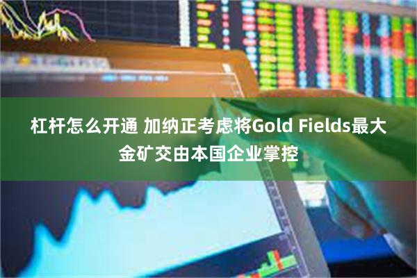 杠杆怎么开通 加纳正考虑将Gold Fields最大金矿交由本国企业掌控