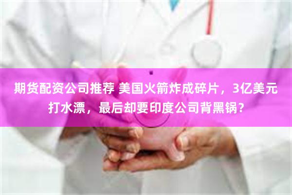 期货配资公司推荐 美国火箭炸成碎片,3亿美元打水漂,最后却要印度公司背黑锅?