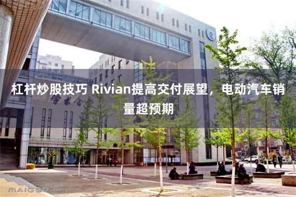 杠杆炒股技巧 Rivian提高交付展望，电动汽车销量超预期