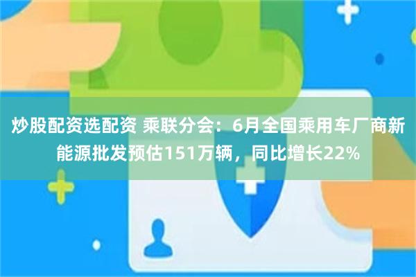 炒股配资选配资 乘联分会：6月全国乘用车厂商新能源批发预估151万辆，同比增长22%
