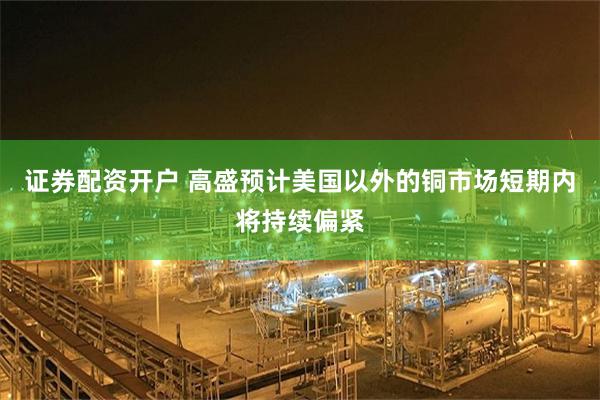 证券配资开户 高盛预计美国以外的铜市场短期内将持续偏紧