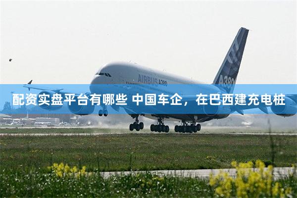 配资实盘平台有哪些 中国车企，在巴西建充电桩