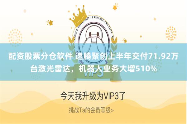 配资股票分仓软件 速腾聚创上半年交付71.92万台激光雷达，机器人业务大增510%