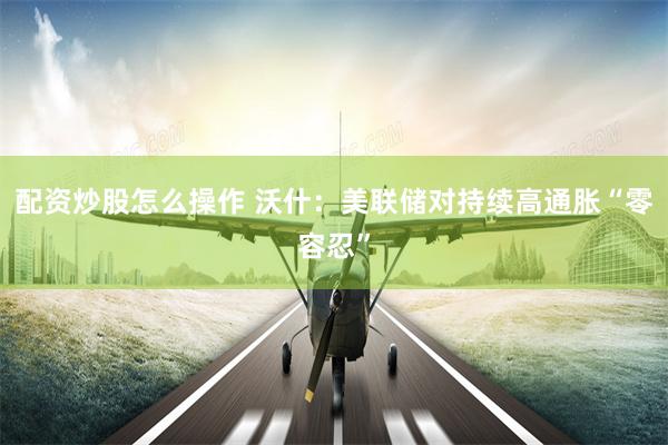 配资炒股怎么操作 沃什：美联储对持续高通胀“零容忍”