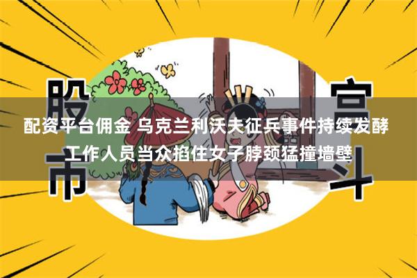 配资平台佣金 乌克兰利沃夫征兵事件持续发酵 工作人员当众掐住女子脖颈猛撞墙壁