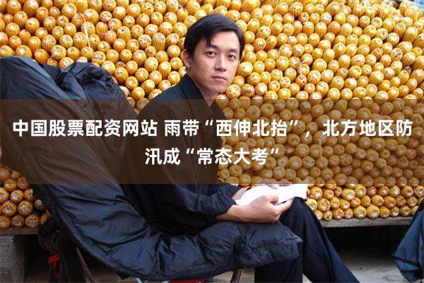 中国股票配资网站 雨带“西伸北抬”，北方地区防汛成“常态大考”