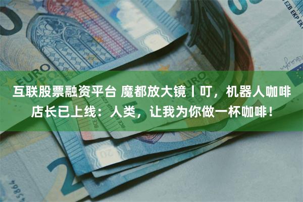 互联股票融资平台 魔都放大镜丨叮，机器人咖啡店长已上线：人类，让我为你做一杯咖啡！
