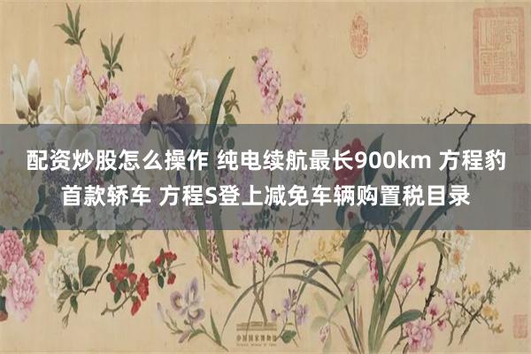 配资炒股怎么操作 纯电续航最长900km 方程豹首款轿车 方程S登上减免车辆购置税目录