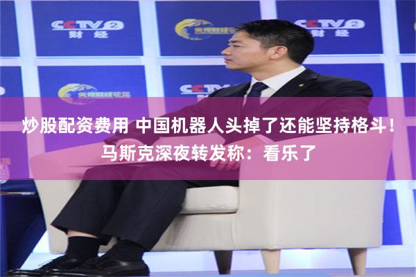 炒股配资费用 中国机器人头掉了还能坚持格斗！马斯克深夜转发称：看乐了