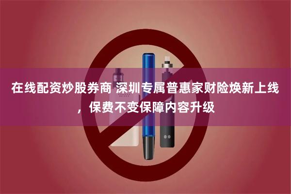 在线配资炒股券商 深圳专属普惠家财险焕新上线，保费不变保障内容升级