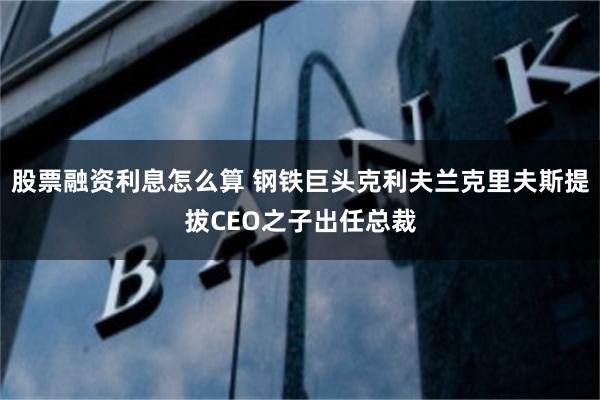 股票融资利息怎么算 钢铁巨头克利夫兰克里夫斯提拔CEO之子出任总裁
