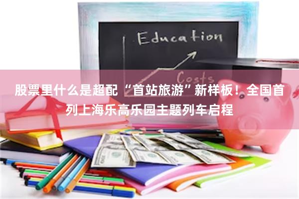 股票里什么是超配 “首站旅游”新样板!全国首列上海乐高乐园主题列车启程